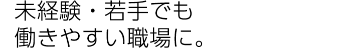 未経験・若手でも働きやすい職場に。
